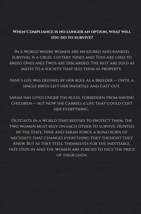 In a world where women are measured and ranked, survival is a cruel lottery. Nines and Tens are used to breed. Ones and Twos are discarded. The rest are sold as mates to a society that sees them as property.
Nine’s life was defined by her role as a breeder—until a single birth left her infertile and cast out.
Sarah has lived under the rules, forbidden from having children—but now she carries a life that could cost her everything.
Outcasts in a world that refuses to protect them, the two women must rely on each other to survive. Hunted by the State, Nine and Sarah forge a bond born of necessity that changes everything they thought they knew. But as they steel themselves for the inevitable, fate steps in and the women are forced to face the price of their oath.