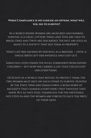 In a world where women are measured and ranked, survival is a cruel lottery. Nines and Tens are used to breed. Ones and Twos are discarded. The rest are sold as mates to a society that sees them as property.
Nine’s life was defined by her role as a breeder—until a single birth left her infertile and cast out.
Sarah has lived under the rules, forbidden from having children—but now she carries a life that could cost her everything.
Outcasts in a world that refuses to protect them, the two women must rely on each other to survive. Hunted by the State, Nine and Sarah forge a bond born of necessity that changes everything they thought they knew. But as they steel themselves for the inevitable, fate steps in and the women are forced to face the price of their oath.